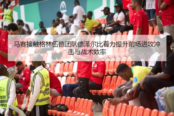 马赛接触格林伍德团队德泽尔比着力提升前场进攻冲击与战术效率