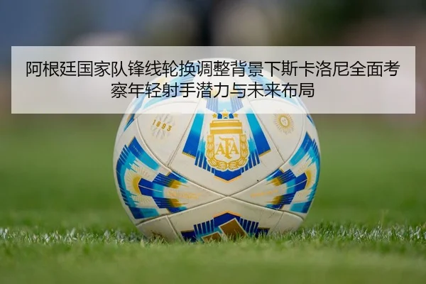 阿根廷国家队锋线轮换调整背景下斯卡洛尼全面考察年轻射手潜力与未来布局