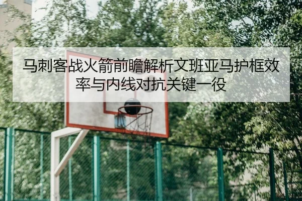 马刺客战火箭前瞻解析文班亚马护框效率与内线对抗关键一役